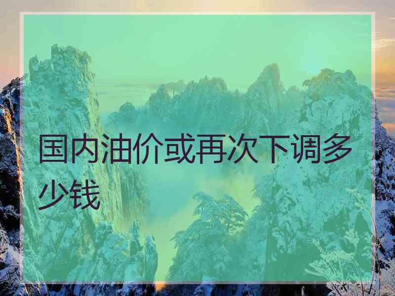 国内油价或再次下调多少钱