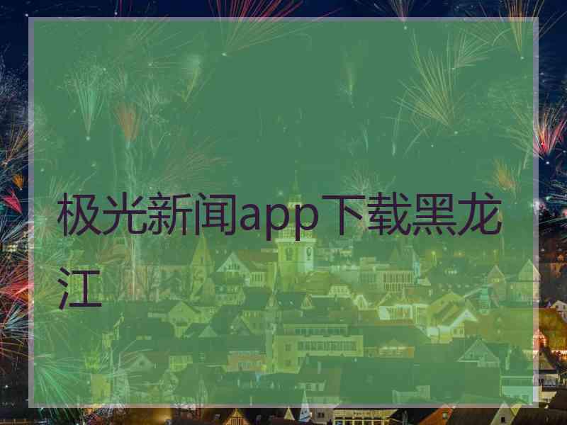 极光新闻app下载黑龙江