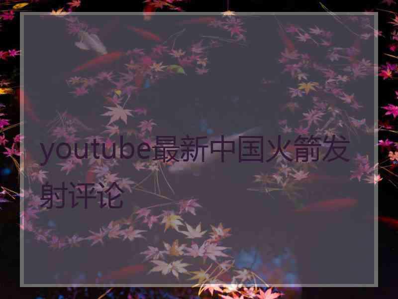 youtube最新中国火箭发射评论