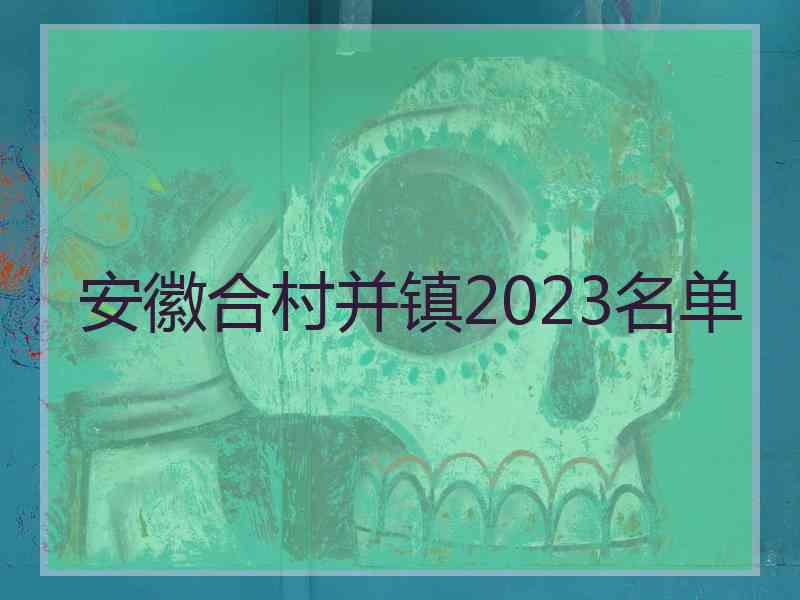 安徽合村并镇2023名单