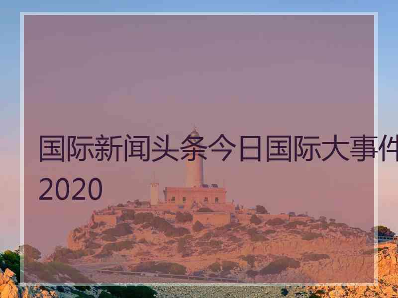 国际新闻头条今日国际大事件2020