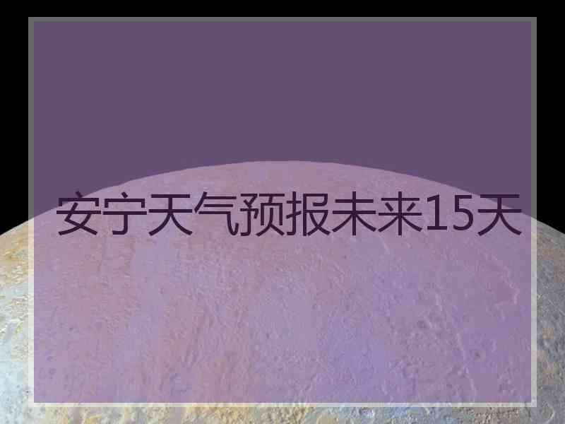 安宁天气预报未来15天