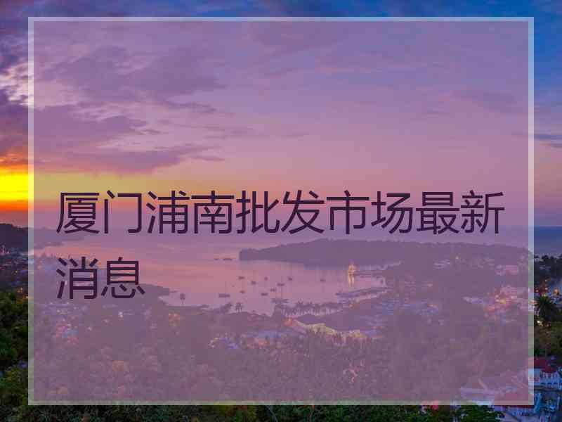 厦门浦南批发市场最新消息