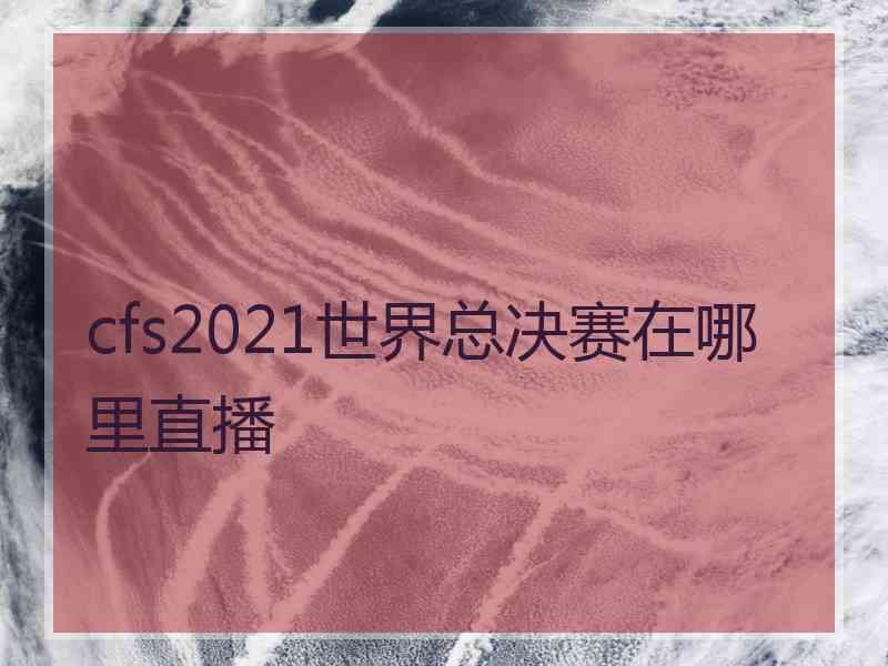 cfs2021世界总决赛在哪里直播