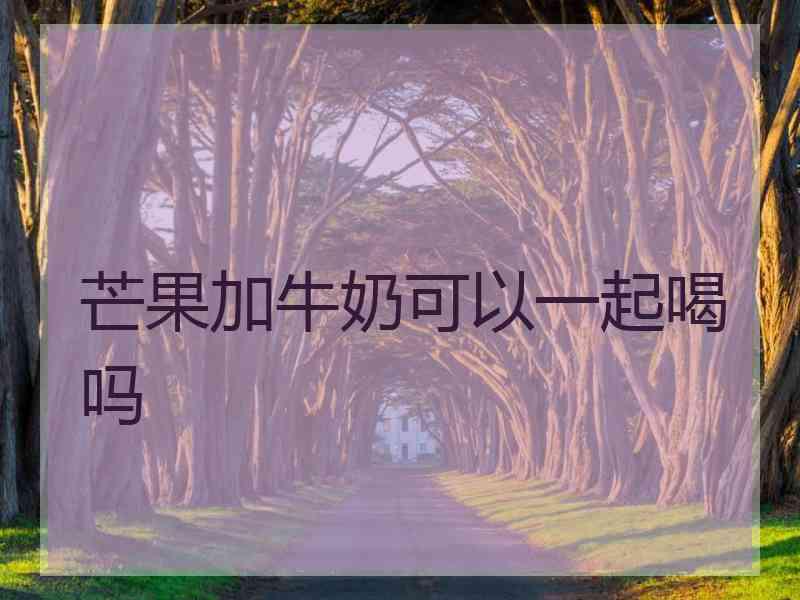 芒果加牛奶可以一起喝吗