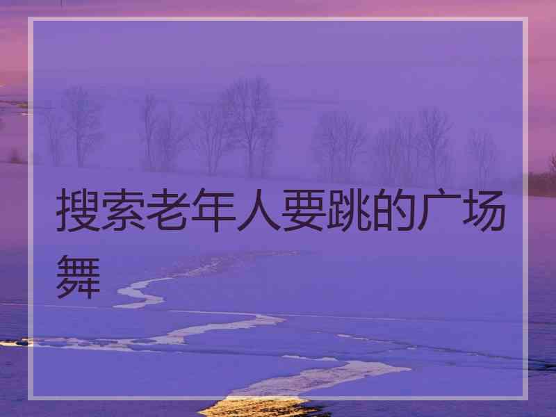 搜索老年人要跳的广场舞