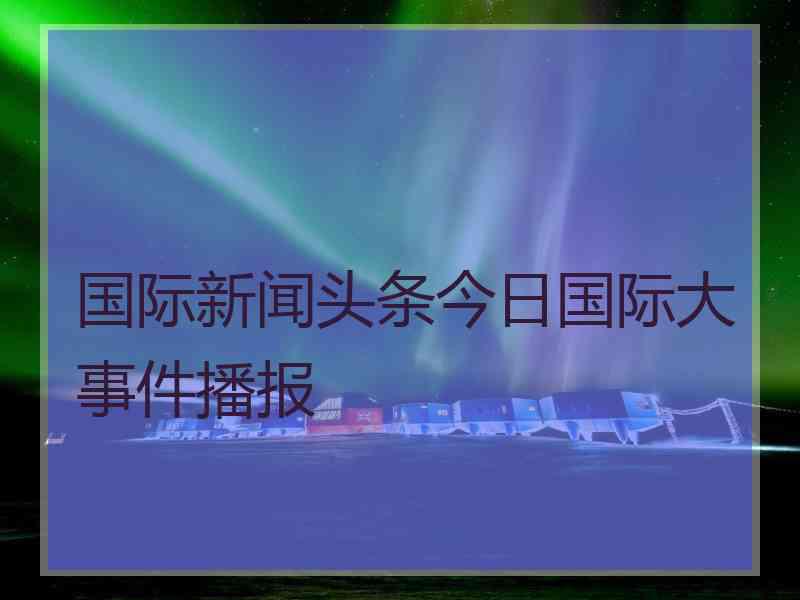 国际新闻头条今日国际大事件播报