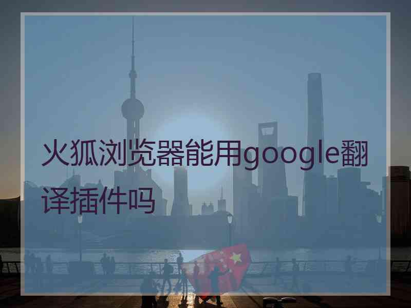 火狐浏览器能用google翻译插件吗