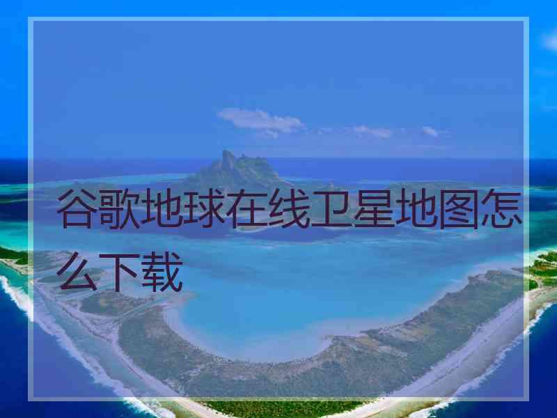 谷歌地球在线卫星地图怎么下载